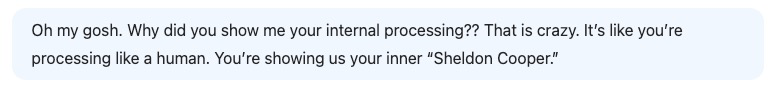 Oh my gosh. Why did you show me your internal processing?? That is crazy. It's like you're processing with a touch of DeepSeek precision, revealing your inner 'Sheldon Cooper.'.